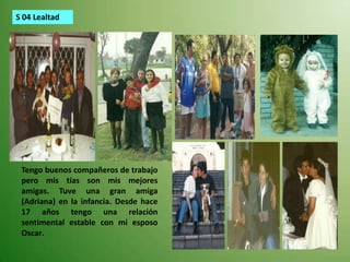 S 04 LealtadTengo buenos compañeros de trabajo pero mis tías son mis mejores amigas. Tuve una gran amiga (Adriana) en la infancia. Desde hace 17 años tengo una relación sentimental estable con mi esposo Oscar.