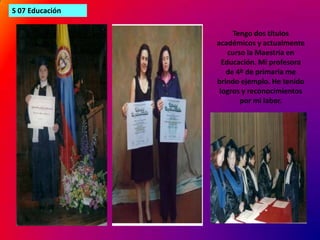 S 07 EducaciónTengo dos títulos académicos y actualmente curso la Maestría en Educación. Mi profesora de 4º de primaria me brindo ejemplo. He tenido logros y reconocimientos por mi labor.