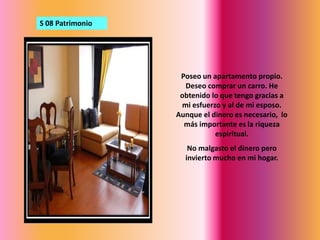 S 08 PatrimonioPoseo un apartamento propio. Deseo comprar un carro. He obtenido lo que tengo gracias a mi esfuerzo y al de mi esposo. Aunque el dinero es necesario,  lo más importante es la riqueza espiritual.No malgasto el dinero pero invierto mucho en mi hogar.
