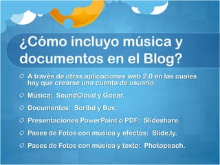 ¿Cómo incluyo música y
documentos en el Blog?
 A través de otras aplicaciones web 2.0 en las cuales
 hay que crearse una cuenta de usuario.
 Música: SoundCloud y Goear.
 Documentos: Scribd y Box.
 Presentaciones PowerPoint o PDF: Slideshare.
 Pases de Fotos con música y efectos: Slide.ly.
 Pases de Fotos con música y texto: Photopeach.
 