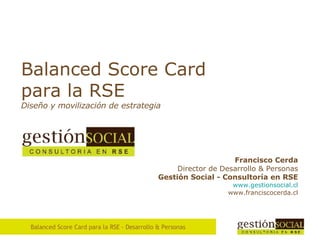 Balanced Score Card para la RSE Diseño  y movilización de estrategia Francisco Cerda Director de Desarrollo & Personas Gesti ón Social - Consultoría en RSE www . gestionsocial . cl www.franciscocerda.cl 
