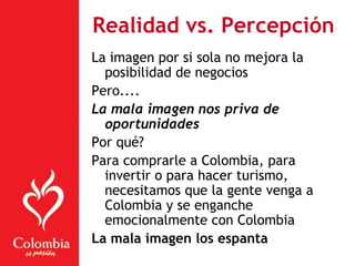 Realidad vs. Percepción
La imagen por si sola no mejora la
posibilidad de negocios
Pero....
La mala imagen nos priva de
oportunidades
Por qué?
Para comprarle a Colombia, para
invertir o para hacer turismo,
necesitamos que la gente venga a
Colombia y se enganche
emocionalmente con Colombia
La mala imagen los espanta
 