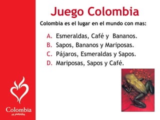 A. Esmeraldas, Café y Bananos.
B. Sapos, Bananos y Mariposas.
C. Pájaros, Esmeraldas y Sapos.
D. Mariposas, Sapos y Café.
Juego Colombia
Colombia es el lugar en el mundo con mas:
 