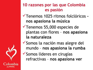 10 razones por las que Colombia
es pasión
Tenemos 1025 ritmos folclóricos –
nos apasiona la música
Tenemos 55,000 especies de
plantas con flores – nos apasiona
la naturaleza
Somos la nación mas alegre del
mundo – nos apasiona la rumba
Somos líderes en cirugías
refractivas – nos apasiona ver
 