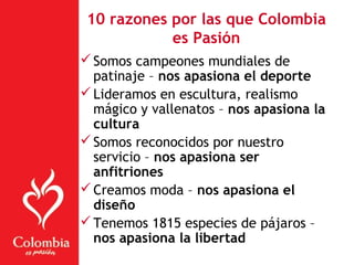 10 razones por las que Colombia
es Pasión
Somos campeones mundiales de
patinaje – nos apasiona el deporte
Lideramos en escultura, realismo
mágico y vallenatos – nos apasiona la
cultura
Somos reconocidos por nuestro
servicio – nos apasiona ser
anfitriones
Creamos moda – nos apasiona el
diseño
Tenemos 1815 especies de pájaros –
nos apasiona la libertad
 