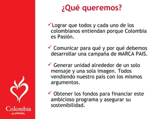 ¿Qué queremos?
Lograr que todos y cada uno de los
colombianos entiendan porque Colombia
es Pasión.
 Comunicar para qué y por qué debemos
desarrollar una campaña de MARCA PAIS.
 Generar unidad alrededor de un solo
mensaje y una sola imagen. Todos
vendiendo nuestro país con los mismos
argumentos.
 Obtener los fondos para financiar este
ambicioso programa y asegurar su
sostenibilidad.
 