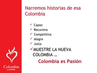  Capaz
 Recursiva
 Competitiva
 Alegre
 Justa
MUESTRE LA NUEVA
COLOMBIA …
Colombia es Pasión
Narremos historias de esa
Colombia
 