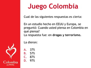 Juego Colombia
Cual de las siguientes respuestas es cierta:
En un estudio hecho en EEUU y Europa, se
preguntó: Cuando usted piensa en Colombia en
qué piensa?
La respuesta fue: en drogas y terrorismo.
La dieron:
A. 37%
B. 57%
C. 87%
D. 97%
 