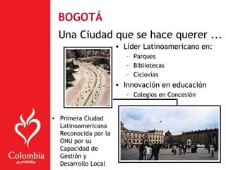 Una Ciudad que se hace querer ...
• Líder Latinoamericano en:
– Parques
– Bibliotecas
– Ciclovías
• Innovación en educación
– Colegios en Concesión
• Primera Ciudad
Latinoamericana
Reconocida por la
ONU por su
Capacidad de
Gestión y
Desarrollo Local
BOGOTÁ
 
