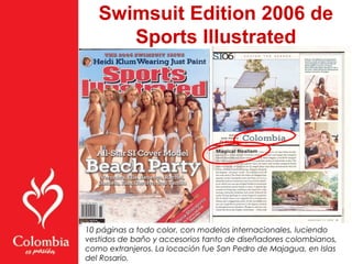 Swimsuit Edition 2006 de
Sports Illustrated
10 páginas a todo color, con modelos internacionales, luciendo
vestidos de baño y accesorios tanto de diseñadores colombianos,
como extranjeros. La locación fue San Pedro de Majagua, en Islas
del Rosario.
 