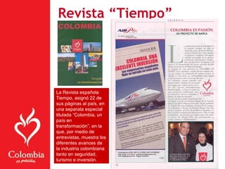 Revista “Tiempo”
La Revista española
Tiempo, asignó 22 de
sus páginas al país, en
una separata especial
titulada “Colombia, un
país en
transformación”, en la
que, por medio de
entrevistas, muestra los
diferentes avances de
la industria colombiana
tanto en seguridad,
turismo e inversión.
 
