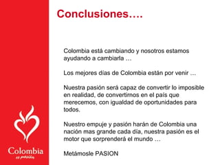 Colombia está cambiando y nosotros estamos
ayudando a cambiarla …
Los mejores días de Colombia están por venir …
Nuestra pasión será capaz de convertir lo imposible
en realidad, de convertirnos en el país que
merecemos, con igualdad de oportunidades para
todos.
Nuestro empuje y pasión harán de Colombia una
nación mas grande cada día, nuestra pasión es el
motor que sorprenderá el mundo …
Metámosle PASION
Conclusiones…. …
 