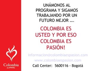 UNÁMONOS AL
PROGRAMA Y SIGAMOS
TRABAJANDO POR UN
FUTURO MEJOR ….
COLOMBIA ES
USTED Y POR ESO
COLOMBIA ES
PASIÓN!
informacion@colombiaespasion.com
www.colombiaespasion.com
Call Center: 5600116 - Bogotá
 
