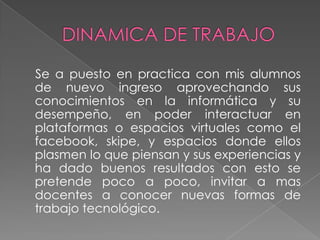 Se a puesto en practica con mis alumnos
de nuevo ingreso aprovechando sus
conocimientos en la informática y su
desempeño, en poder interactuar en
plataformas o espacios virtuales como el
facebook, skipe, y espacios donde ellos
plasmen lo que piensan y sus experiencias y
ha dado buenos resultados con esto se
pretende poco a poco, invitar a mas
docentes a conocer nuevas formas de
trabajo tecnológico.
 