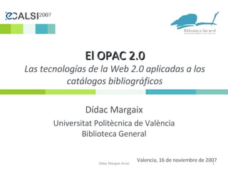 El OPAC 2.0 Las tecnologías de la Web 2.0 aplicadas a los catálogos bibliográficos Dídac Margaix Universitat Politècnica de València Biblioteca General Dídac Margaix Arnal Valencia, 16 de noviembre de 2007 
