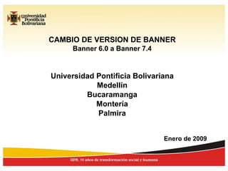 CAMBIO DE VERSION DE BANNER Banner 6.0 a Banner 7.4 Universidad Pontificia Bolivariana Medellín Bucaramanga Montería Palmira Enero de 2009 