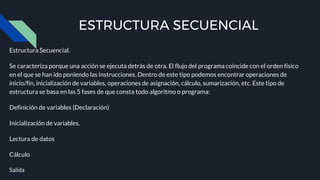 ESTRUCTURA SECUENCIAL
Estructura Secuencial.
Se caracteriza porque una acción se ejecuta detrás de otra. El flujo del programa coincide con el orden físico
en el que se han ido poniendo las instrucciones. Dentro de este tipo podemos encontrar operaciones de
inicio/fin, inicialización de variables, operaciones de asignación, cálculo, sumarización, etc. Este tipo de
estructura se basa en las 5 fases de que consta todo algoritmo o programa:
Definición de variables (Declaración)
Inicialización de variables.
Lectura de datos
Cálculo
Salida
 