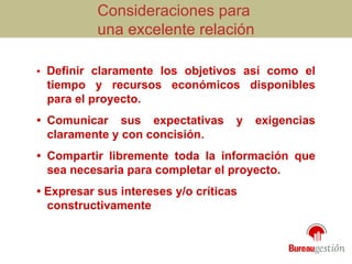 Consideraciones para  una excelente relación •  Definir claramente los objetivos así como el tiempo y recursos económicos disponibles para el proyecto. • Comunicar sus expectativas y exigencias claramente y con concisión. • Compartir libremente toda la información que sea necesaria para completar el proyecto. •  Expresar sus intereses y/o críticas constructivamente 