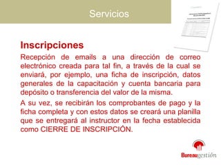 Servicios Inscripciones  Recepción de emails a una dirección de correo electrónico creada para tal fin, a través de la cual se enviará, por ejemplo, una ficha de inscripción, datos generales de la capacitación y cuenta bancaria para depósito o transferencia del valor de la misma.  A su vez, se recibirán los comprobantes de pago y la ficha completa y con estos datos se creará una planilla que se entregará al instructor en la fecha establecida como CIERRE DE INSCRIPCIÓN. 