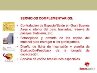 SERVICIOS COMPLEMENTARIOS: • Contratación de Espacio/Salón en Gran Buenos Aires o interior del país: traslados, reserva de pasajes, hotelería, etc. • Fotocopiado y armado de las copias del material para entregar a los participantes. • Diseño de ficha de inscripción y planilla de Evaluación/Feedback de la jornada de capacitación. • Servicio de coffee break/lunch especiales. 