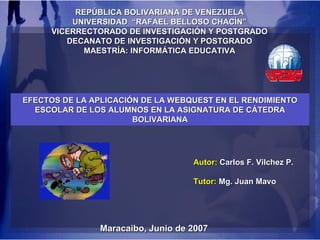 REPÚBLICA BOLIVARIANA DE VENEZUELA UNIVERSIDAD  “RAFAEL BELLOSO CHACÍN” VICERRECTORADO DE INVESTIGACIÓN Y POSTGRADO DECANATO DE INVESTIGACIÓN Y POSTGRADO MAESTRÍA: INFORMÁTICA EDUCATIVA Maracaibo, Junio de 2007 EFECTOS DE LA APLICACIÓN DE LA WEBQUEST EN EL RENDIMIENTO ESCOLAR DE LOS ALUMNOS EN LA ASIGNATURA DE CÁTEDRA BOLIVARIANA Autor:  Carlos F. Vilchez P. Tutor:  Mg. Juan Mavo 