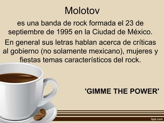 Molotov
es una banda de rock formada el 23 de
septiembre de 1995 en la Ciudad de México.
En general sus letras hablan acerca de críticas
al gobierno (no solamente mexicano), mujeres y
fiestas temas característicos del rock.
'GIMME THE POWER'