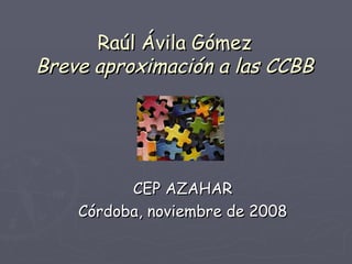 Raúl Ávila Gómez Breve aproximación a las CCBB CEP AZAHAR Córdoba, noviembre de 2008 
