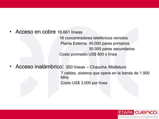 Acceso en cobre : 18.661 líneas    16 concentradores telefónicos remotos   Planta Externa: 40.000 pares primarios 50.000 pares secundarios   Costo promedio US$ 800 x línea  Acceso inalámbrico :  350 líneas   – Chaucha /Molleturo   7 celdas, sistema que opera en la banda de 1.900    MHz   Costo US$ 3,000 por línea 