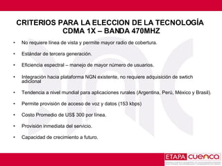 CRITERIOS PARA LA ELECCION DE LA TECNOLOGÍA  CDMA 1X – BANDA 470MHZ No requiere línea de vista y permite mayor radio de cobertura. Estándar de tercera generación. Eficiencia espectral – manejo de mayor número de usuarios. Integración hacia plataforma NGN existente, no requiere adquisición de swtich adicional Tendencia a nivel mundial para aplicaciones rurales ( Argentina, Perú, México y Brasil).  Permite provisión de acceso de voz y datos (153 kbps) Costo Promedio de US$ 300 por línea. Provisión inmediata del servicio. Capacidad de crecimiento a futuro. 