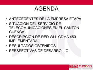 AGENDA ANTECEDENTES DE LA EMPRESA ETAPA SITUACION DEL SERVICIO DE TELECOMUNICACIONES EN EL CANTON CUENCA DESCRIPCION DE RED WLL CDMA 450 IMPLEMENTADA RESULTADOS OBTENIDOS PERSPECTIVAS DE DESARROLLO 