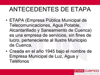ANTECEDENTES DE ETAPA ETAPA (Empresa Pública Municipal de Telecomunicaciones, Agua Potable, Alcantarillado y Saneamiento de Cuenca) es una empresa de servicios, sin fines de lucro, perteneciente al Ilustre Municipio  de Cuenca. Creada en  el  año 1945 bajo el nombre de Empresa Municipal de Luz, Agua y Teléfonos 