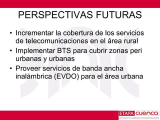 PERSPECTIVAS FUTURAS Incrementar la cobertura de los servicios de telecomunicaciones en el área rural Implementar BTS para cubrir zonas peri urbanas y urbanas  Proveer servicios de banda ancha inalámbrica (EVDO) para el área urbana  