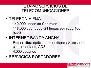 ETAPA: SERVICIOS DE TELECOMUNICACIONES TELEFONIA FIJA :  149.000 líneas en Centrales 116.000 abonados (24 líneas por cada 100 hab.) INTERNET BANDA ANCHA: Red de fibra óptica metropolitana / Acceso en cobre mediante ADSL 4.000 usuarios SERVICIOS PORTADORES 