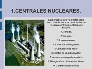 1.CENTRALES NUCLEARES. Esta presentación va a tratar sobre  los convenientes e inconvenientes de  nuestras centrales nucleares de  España. 1.Portada. 2.Ventajas. 3.Inconvenientes. 4.A que nos arriesgarnos. 5.Que podemos hacer. 6.Efectos de la radiactividad. 7. Almacenamiento de residuos. 8. Riesgos de accidentes nucleares. 9. Contaminación de ríos 