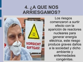 4. ¿A QUE NOS ARRIESGAMOS? Los riesgos comenzaron a surtir efecto con la aparición de reactores nucleares para generar energía eléctrica, este riesgo produce graves daños a la sociedad y dicho ambiente y enfermedades congénitas.