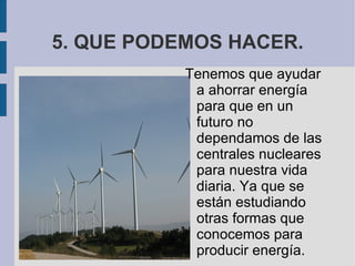 5. QUE PODEMOS HACER. Tenemos que ayudar a ahorrar energía para que en un futuro no dependamos de las centrales nucleares para nuestra vida diaria. Ya que se están estudiando otras formas que conocemos para producir energía.