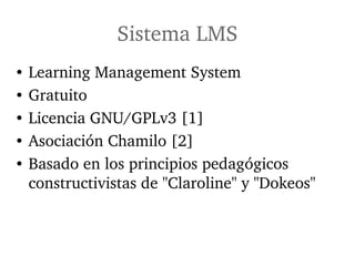Sistema LMS
•   Learning Management System
•   Gratuito 
•   Licencia GNU/GPLv3 [1]
•   Asociación Chamilo [2]
•   Basado en los principios pedagógicos 
    constructivistas de "Claroline" y "Dokeos"
 