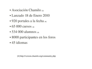 ●   Asociación Chamilo [2] 
●   Lanzado 18 de Enero 2010
●   920 portales a la fecha [4]
●   65 000 cursos [4]
●   534 000 alumnos [4]
●   8000 participantes en los foros
●   45 idiomas


        [4] http://version.chamilo.org/community.php
 