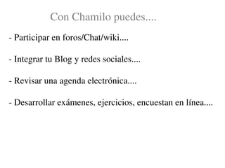 Con Chamilo puedes....
­ Participar en foros/Chat/wiki....

­ Integrar tu Blog y redes sociales....

­ Revisar una agenda electrónica....

­ Desarrollar exámenes, ejercicios, encuestan en línea....
 