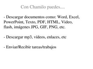 Con Chamilo puedes....

­ Descargar documentos como: Word, Excel, 
PowerPoint, Texto, PDF, HTML, Video, 
flash, imágenes JPG, GIF, PNG, etc.

­ Descargar mp3, vídeos, enlaces, etc

­ Enviar/Recibir tareas/trabajos
 