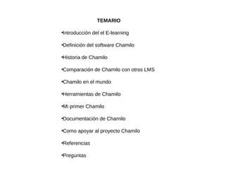 TEMARIO

Introducción del el E-learning





Definición del software Chamilo





Historia de Chamilo





Comparación de Chamilo con otros LMS





Chamilo en el mundo





Herramientas de Chamilo





Mi primer Chamilo





Documentación de Chamilo





Como apoyar al proyecto Chamilo





Referencias





Preguntas

 