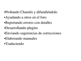 •Probando Chamilo y difundiéndolo
•Ayudando a otros en el foro
•Reportando errores con detalles
•Desarrollando plugins 
•Enviando sugerencias de correcciones
•Elaborando manuales
•Traduciendo
 
