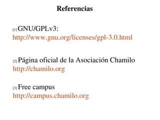Referencias

  GNU/GPLv3: 
[1] 

http://www.gnu.org/licenses/gpl­3.0.html


  Página oficial de la Asociación Chamilo
[2] 

http://chamilo.org 

  Free campus
[3] 

http://campus.chamilo.org
 