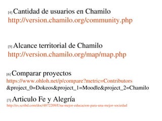 Cantidad de usuarios en Chamilo
 [4] 

 http://version.chamilo.org/community.php


   Alcance territorial de Chamilo
 [5] 

 http://version.chamilo.org/map/map.php

[6]    Comparar proyectos
https://www.ohloh.net/p/compare?metric=Contributors
&project_0=Dokeos&project_1=Moodle&project_2=Chamilo

[7]    Articulo Fe y Alegría
http://es.scribd.com/doc/4872209/Una­mejor­educacion­para­una­mejor­sociedad 
 