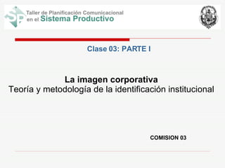 COMISION 03 La imagen corporativa Teoría y metodología de la identificación institucional Clase 03: PARTE I 