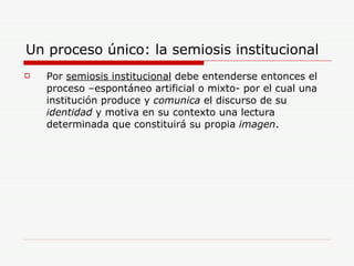 Un proceso único: la semiosis institucional Por  semiosis institucional  debe entenderse entonces el proceso –espontáneo artificial o mixto- por el cual una institución produce y  comunica  el discurso de su  identidad  y motiva en su contexto una lectura determinada que constituirá su propia  imagen . 