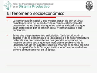 El fenómeno socioeconómico La comunicación social y sus medios pasan de ser un área complementaria de la producción a campo estratégico del desarrollo: ya no basta con que los valores existan sino que sean detectados por el emisor social y comunicados a sus audiencias.   Estos dos desplazamientos articulados (de la producción al cambio y de lo económico a lo ideológico o a la superestructura cultural) son precisamente las dos grandes novedades de nuestro entorno social que han instalado el problema de la identificación de los agentes sociales creando el campo propicio para la aparición de la “imagen institucional” como verdadero género comunicacional de la época.  