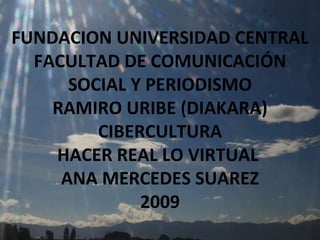 FUNDACION UNIVERSIDAD CENTRAL FACULTAD DE COMUNICACIÓN SOCIAL Y PERIODISMO RAMIRO URIBE (DIAKARA) CIBERCULTURA HACER REAL LO VIRTUAL  ANA MERCEDES SUAREZ 2009 