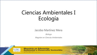 Ciencias Ambientales I
Ecología
Jacobo Martínez Mera
Biólogo
Magister en Ciencias Ambientales
 