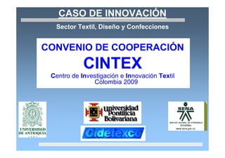 CASO DE INNOVACIÓN
  Sector Textil, Diseño y Confecciones


CONVENIO DE COOPERACIÓN
            CINTEX
 Centro de Investigación e Innovación Textil
               Colombia 2009
 
